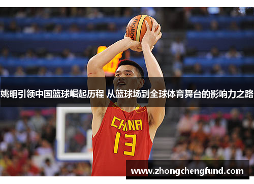 姚明引领中国篮球崛起历程 从篮球场到全球体育舞台的影响力之路